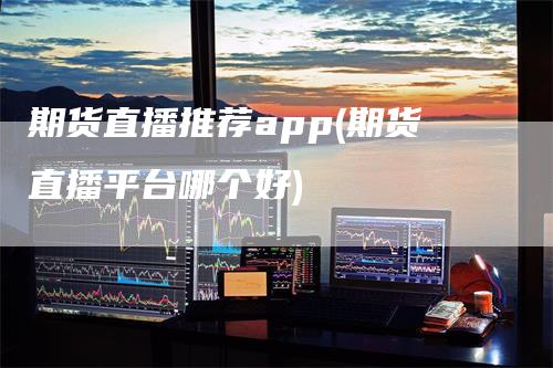 期货直播推荐app(期货直播平台哪个好)