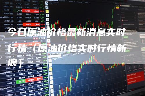 今日原油价格最新消息实时行情（原油价格实时行情新浪）