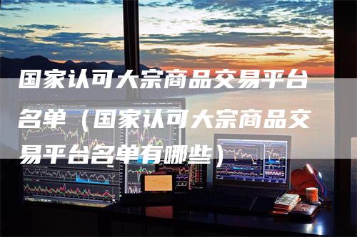 国家认可大宗商品交易平台名单（国家认可大宗商品交易平台名单有哪些）