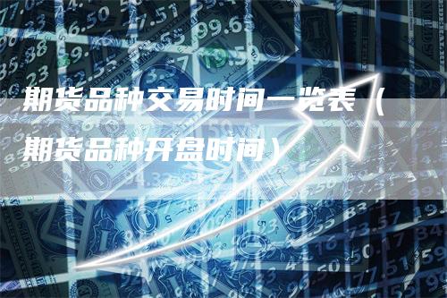 期货品种交易时间一览表（期货品种开盘时间）