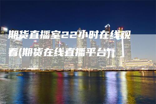 期货直播室22小时在线观看(期货在线直播平台)