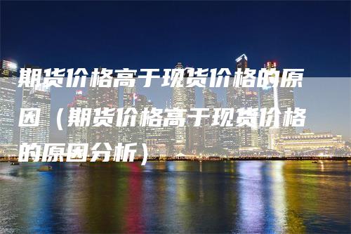 期货价格高于现货价格的原因（期货价格高于现货价格的原因分析）