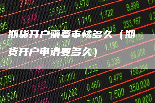 期货开户需要审核多久（期货开户申请要多久）