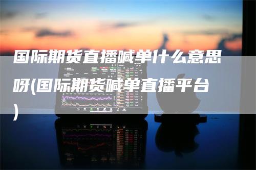 国际期货直播喊单什么意思呀(国际期货喊单直播平台)