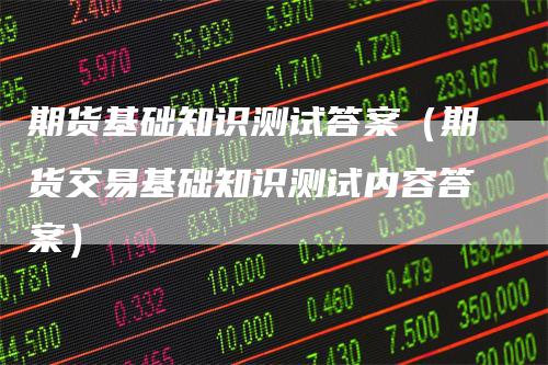 期货基础知识测试答案（期货交易基础知识测试内容答案）