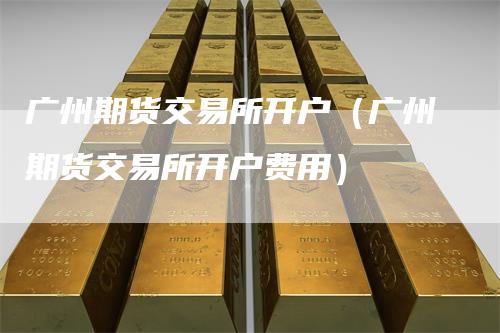 广州期货交易所开户（广州期货交易所开户费用）
