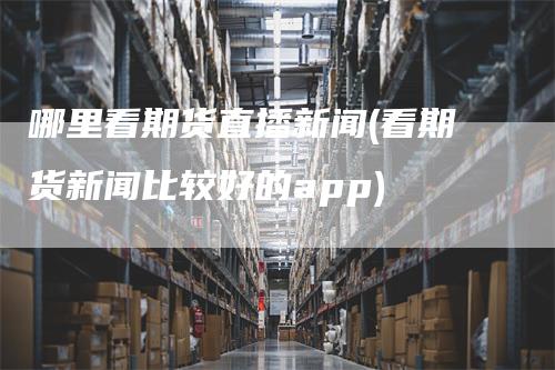 哪里看期货直播新闻(看期货新闻比较好的app)