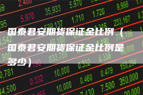 国泰君安期货保证金比例（国泰君安期货保证金比例是多少）