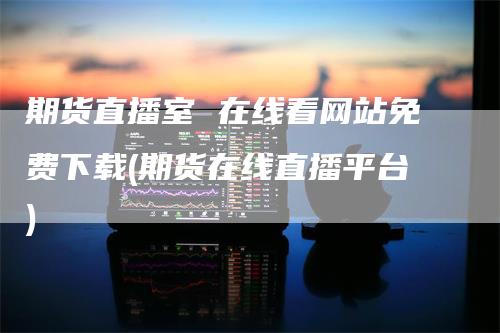 期货直播室 在线看网站免费下载(期货在线直播平台)