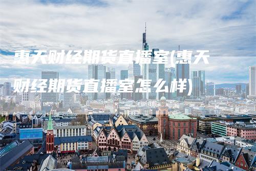 惠天财经期货直播室(惠天财经期货直播室怎么样)