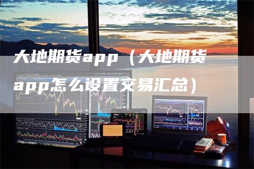大地期货app（大地期货app怎么设置交易汇总）