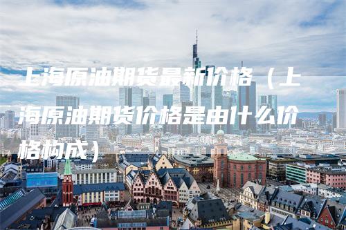 上海原油期货最新价格（上海原油期货价格是由什么价格构成）