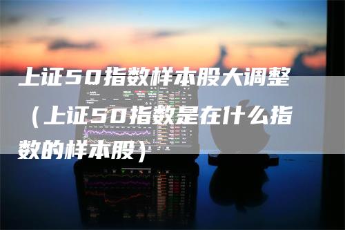 上证50指数样本股大调整（上证50指数是在什么指数的样本股）