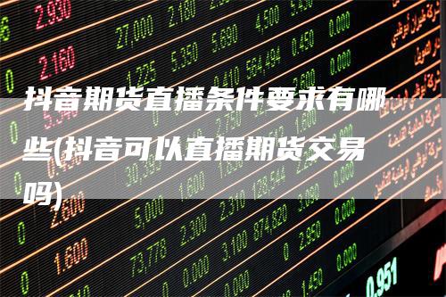 抖音期货直播条件要求有哪些(抖音可以直播期货交易吗)