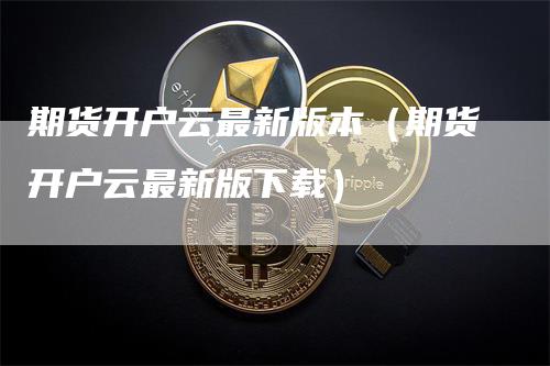 期货开户云最新版本（期货开户云最新版下载）