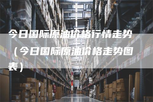 今日国际原油价格行情走势(今日国际原油价格走势图表)-新惠期货