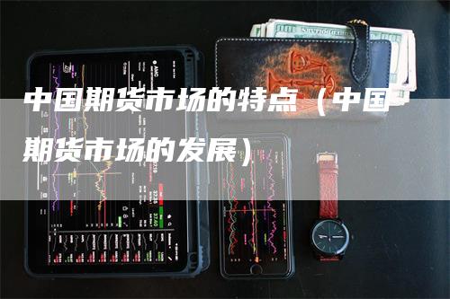 中国期货市场的特点（中国期货市场的发展）