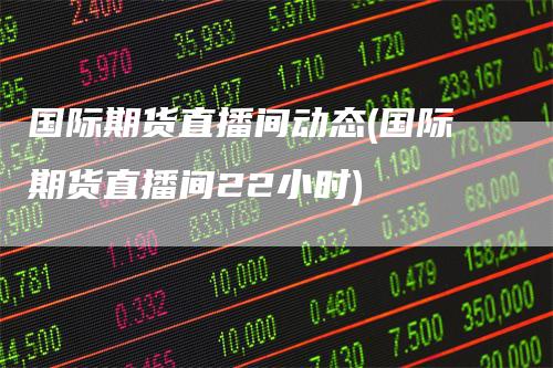 国际期货直播间动态(国际期货直播间22小时)
