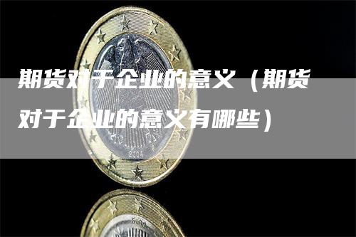 期货对于企业的意义（期货对于企业的意义有哪些）