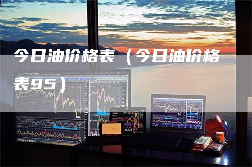 今日油价格表（今日油价格表95）