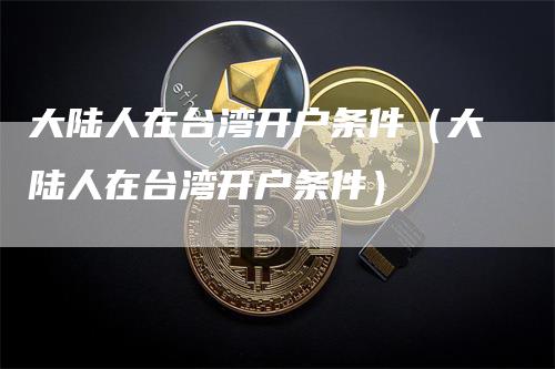 大陆人在台湾开户条件（大陆人在台湾开户条件）