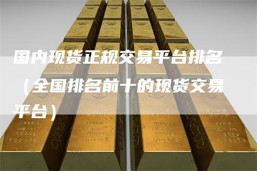 国内现货正规交易平台排名（全国排名前十的现货交易平台）