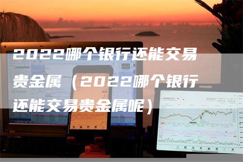 2022哪个银行还能交易贵金属（2022哪个银行还能交易贵金属呢）