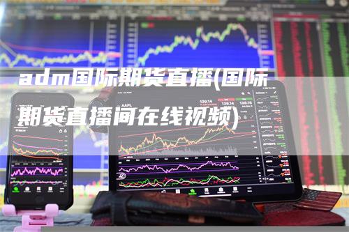 adm国际期货直播(国际期货直播间在线视频)