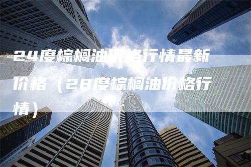 24度棕榈油价格行情最新价格（28度棕榈油价格行情）