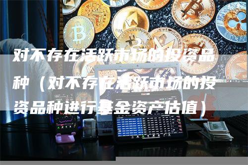 对不存在活跃市场的投资品种（对不存在活跃市场的投资品种进行基金资产估值）