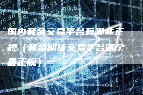 国内黄金交易平台有哪些正规（黄金期货交易平台哪个最正规）