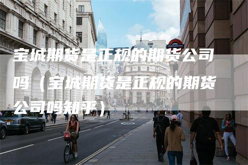 宝城期货是正规的期货公司吗（宝城期货是正规的期货公司吗知乎）