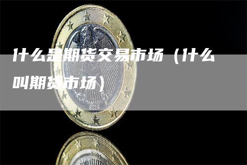 什么是期货交易市场（什么叫期货市场）