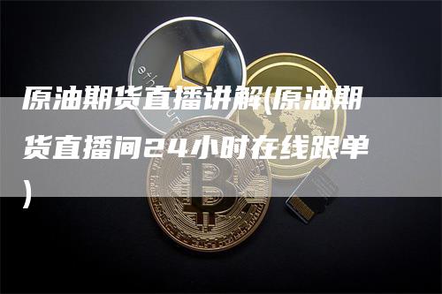 原油期货直播讲解(原油期货直播间24小时在线跟单)
