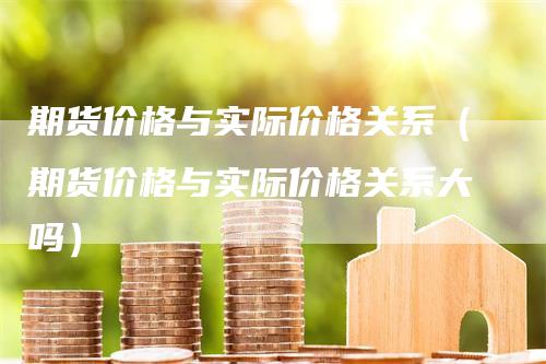期货价格与实际价格关系（期货价格与实际价格关系大吗）