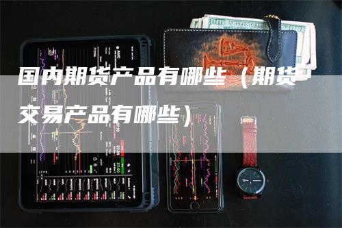 国内期货产品有哪些（期货交易产品有哪些）