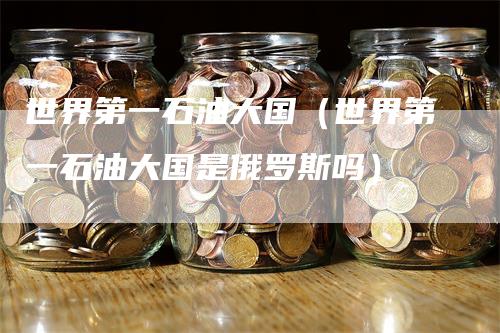 世界第一石油大国（世界第一石油大国是俄罗斯吗）