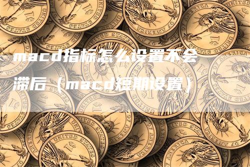 macd指标怎么设置不会滞后（macd短期设置）