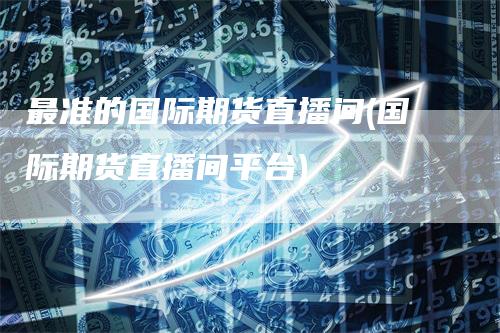 最准的国际期货直播间(国际期货直播间平台)