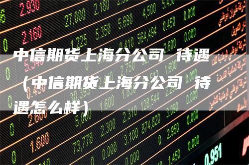 中信期货上海分公司 待遇（中信期货上海分公司 待遇怎么样）