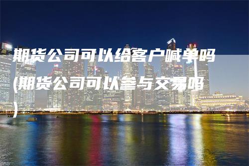 期货公司可以给客户喊单吗(期货公司可以参与交易吗)