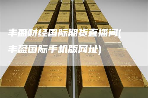 丰盈财经国际期货直播间(丰盈国际手机版网址)
