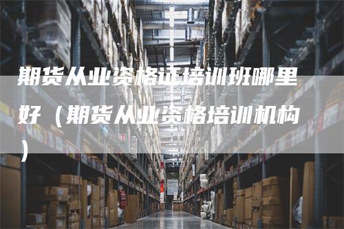 期货从业资格证培训班哪里好（期货从业资格培训机构）