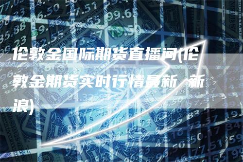 伦敦金国际期货直播间(伦敦金期货实时行情最新 新浪)