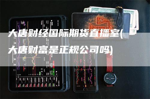 大唐财经国际期货直播室(大唐财富是正规公司吗)