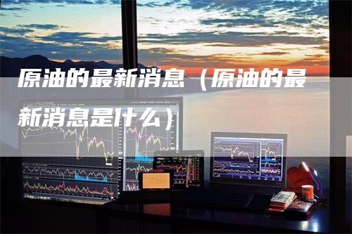 原油的最新消息（原油的最新消息是什么）