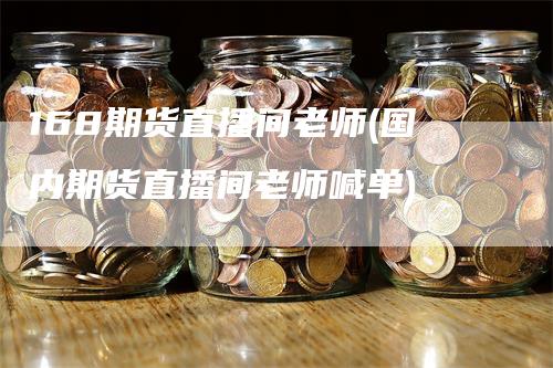 168期货直播间老师(国内期货直播间老师喊单)