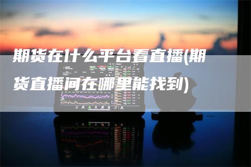 期货在什么平台看直播(期货直播间在哪里能找到)