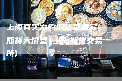 上海有实力的期货直播室(期货大讲堂 上海期货交易所)