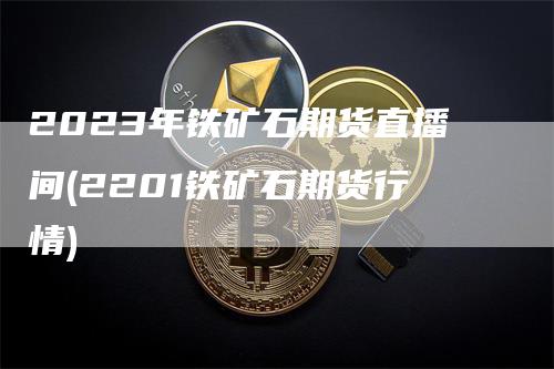 2023年铁矿石期货直播间(2201铁矿石期货行情)